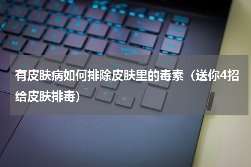 有皮肤病如何排除皮肤里的毒素（送你4招给皮肤排毒）