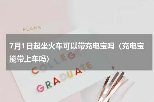 7月1日起坐火车可以带充电宝吗（充电宝能带上车吗）
