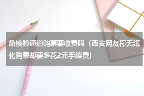 免核验通道购票要收费吗（西安网友称无纸化购票却要多花2元手续费）