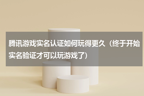 腾讯游戏实名认证如何玩得更久（终于开始实名验证才可以玩游戏了）