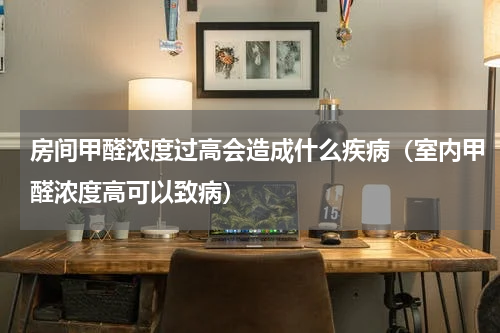 房间甲醛浓度过高会造成什么疾病（室内甲醛浓度高可以致病）