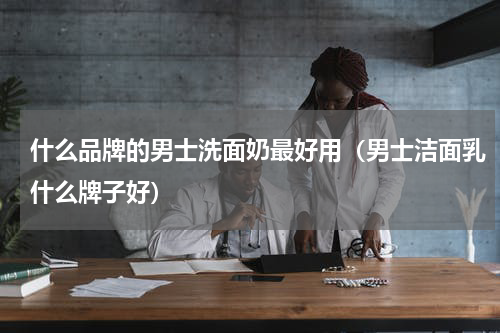 什么品牌的男士洗面奶最好用（男士洁面乳什么牌子好）