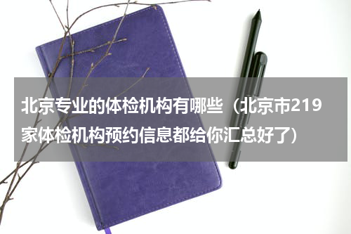 北京专业的体检机构有哪些（北京市219家体检机构预约信息都给你汇总好了）