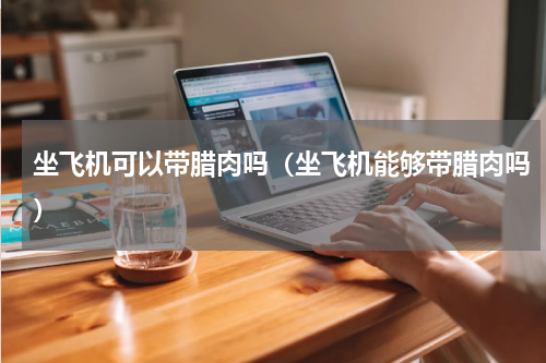 坐飞机可以带腊肉吗（坐飞机能够带腊肉吗）