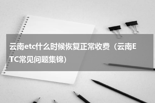 云南etc什么时候恢复正常收费（云南ETC常见问题集锦）