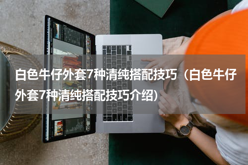 白色牛仔外套7种清纯搭配技巧（白色牛仔外套7种清纯搭配技巧介绍）