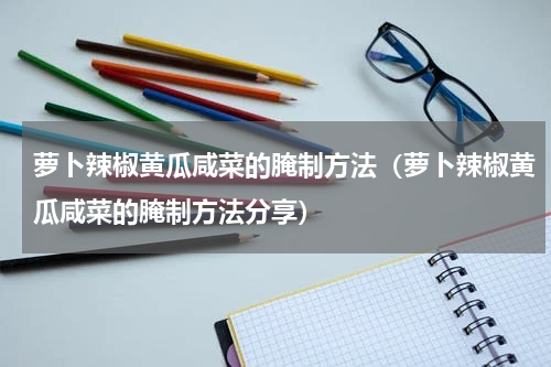 萝卜辣椒黄瓜咸菜的腌制方法（萝卜辣椒黄瓜咸菜的腌制方法分享）