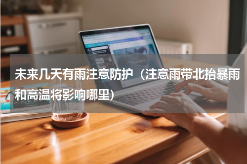 未来几天有雨注意防护（注意雨带北抬暴雨和高温将影响哪里）