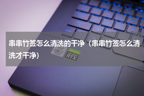 串串竹签怎么清洗的干净（串串竹签怎么清洗才干净）