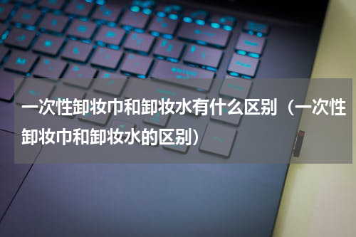 一次性卸妆巾和卸妆水有什么区别（一次性卸妆巾和卸妆水的区别）