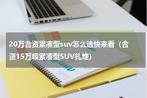 20万合资紧凑型suv怎么选快来看（合资15万级紧凑型SUV扎堆）