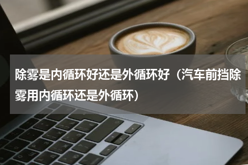除雾是内循环好还是外循环好（汽车前挡除雾用内循环还是外循环）