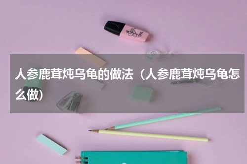人参鹿茸炖乌龟的做法（人参鹿茸炖乌龟怎么做）