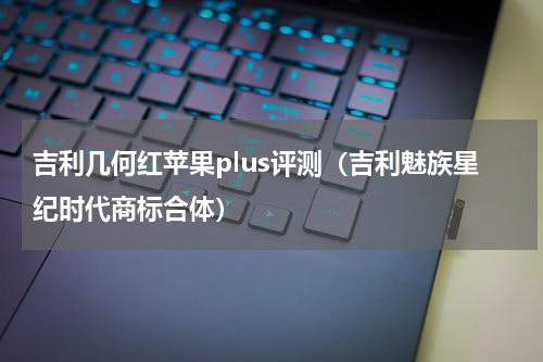 吉利几何红苹果plus评测（吉利魅族星纪时代商标合体）