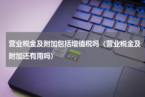 营业税金及附加包括增值税吗（营业税金及附加还有用吗）
