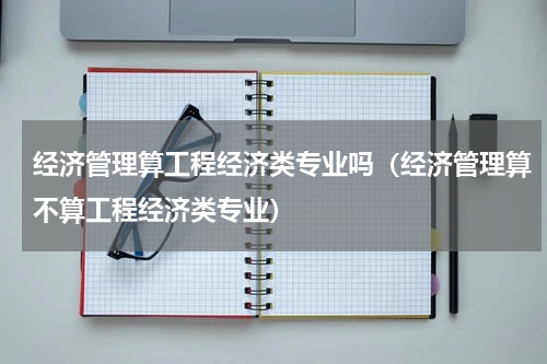 经济管理算工程经济类专业吗（经济管理算不算工程经济类专业）