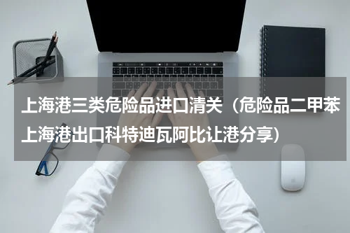 上海港三类危险品进口清关（危险品二甲苯上海港出口科特迪瓦阿比让港分享）