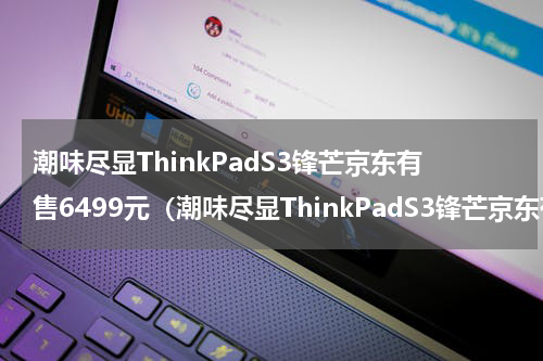 潮味尽显ThinkPadS3锋芒京东有售6499元（潮味尽显ThinkPadS3锋芒京东有售6499元）