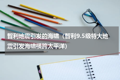 智利地震引发的海啸（智利9.5级特大地震引发海啸横跨太平洋）