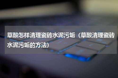 草酸怎样清理瓷砖水泥污垢（草酸清理瓷砖水泥污垢的方法）