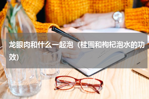 龙眼肉和什么一起泡（桂圆和枸杞泡水的功效）