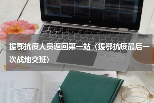 援鄂抗疫人员返回第一站（援鄂抗疫最后一次战地交班）