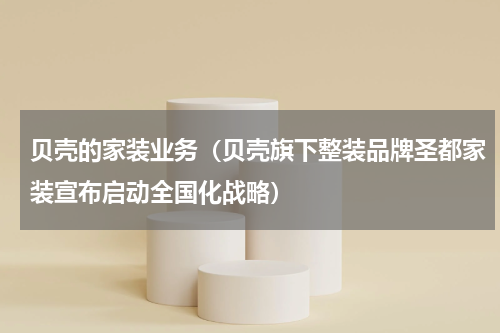 贝壳的家装业务（贝壳旗下整装品牌圣都家装宣布启动全国化战略）
