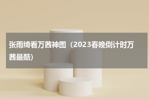 张雨绮看万茜神图（2023春晚倒计时万茜最酷）