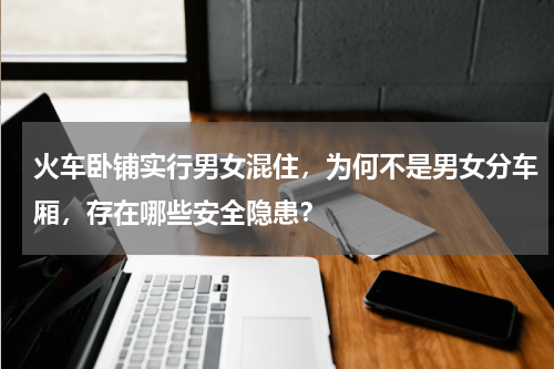 火车卧铺实行男女混住，为何不是男女分车厢，存在哪些安全隐患？
