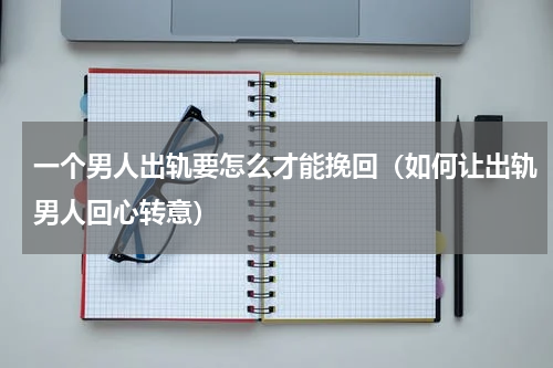 一个男人出轨要怎么才能挽回（如何让出轨男人回心转意）