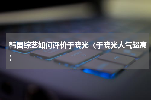 韩国综艺如何评价于晓光（于晓光人气超高）