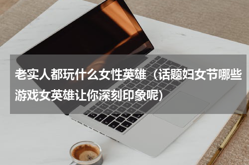 老实人都玩什么女性英雄（话题妇女节哪些游戏女英雄让你深刻印象呢）
