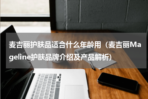 麦吉丽护肤品适合什么年龄用（麦吉丽Mageline护肤品牌介绍及产品解析）