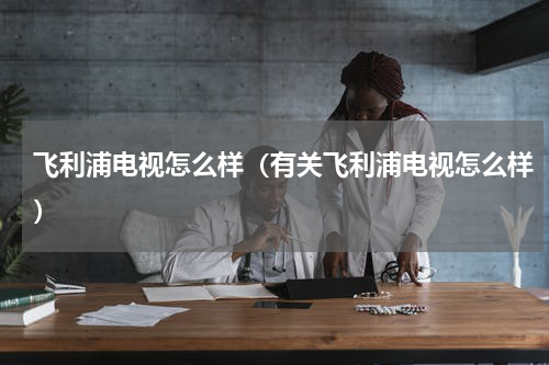飞利浦电视怎么样（有关飞利浦电视怎么样）