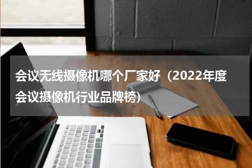 会议无线摄像机哪个厂家好（2022年度会议摄像机行业品牌榜）