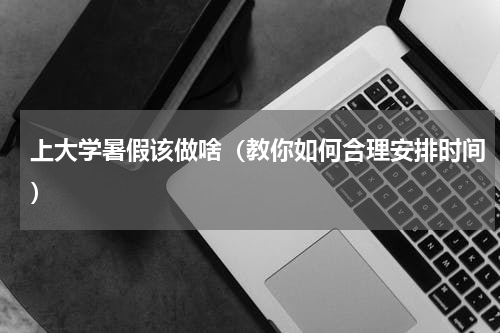 上大学暑假该做啥（教你如何合理安排时间）