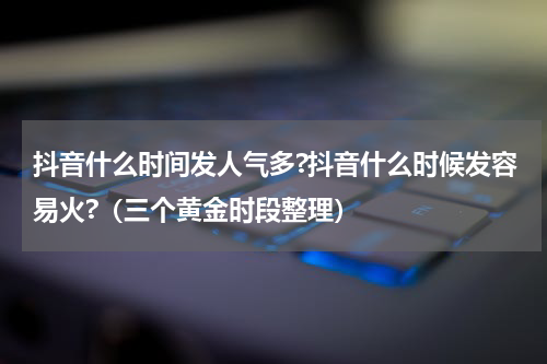 抖音什么时间发人气多?抖音什么时候发容易火?（三个黄金时段整理）