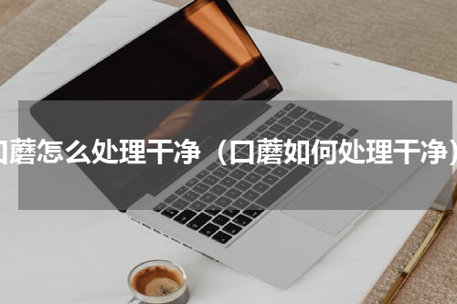 口蘑怎么处理干净（口蘑如何处理干净）
