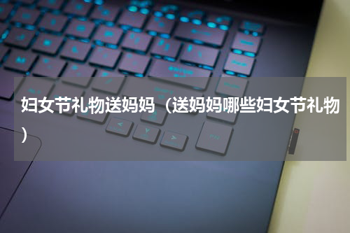妇女节礼物送妈妈（送妈妈哪些妇女节礼物）