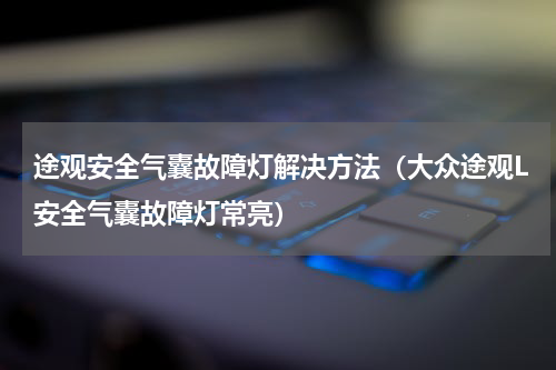 途观安全气囊故障灯解决方法（大众途观L安全气囊故障灯常亮）
