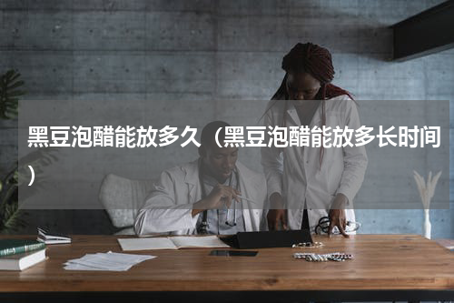 黑豆泡醋能放多久（黑豆泡醋能放多长时间）