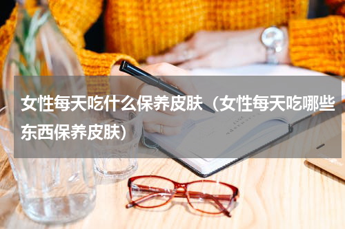 女性每天吃什么保养皮肤（女性每天吃哪些东西保养皮肤）