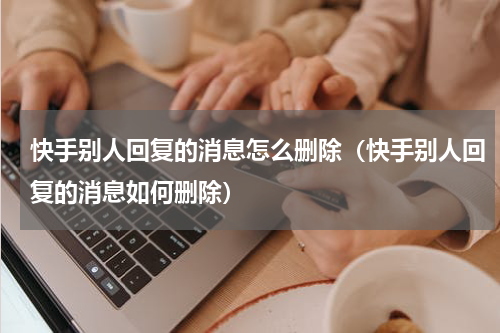 快手别人回复的消息怎么删除（快手别人回复的消息如何删除）