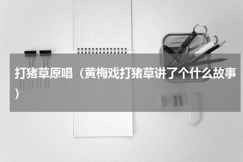 打猪草原唱（黄梅戏打猪草讲了个什么故事）