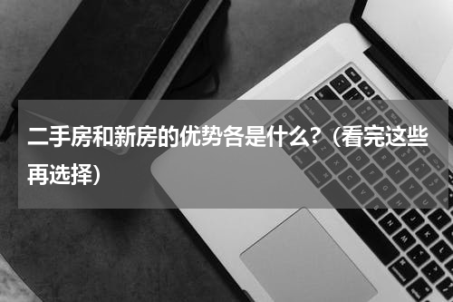 二手房和新房的优势各是什么?（看完这些再选择）
