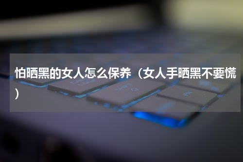 怕晒黑的女人怎么保养（女人手晒黑不要慌）