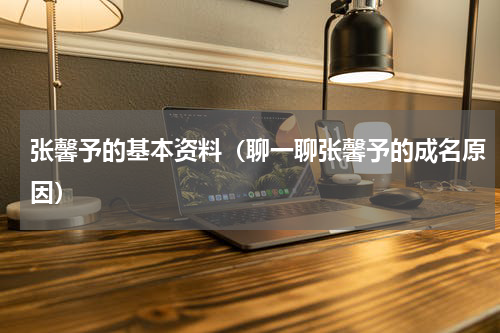 张馨予的基本资料（聊一聊张馨予的成名原因）