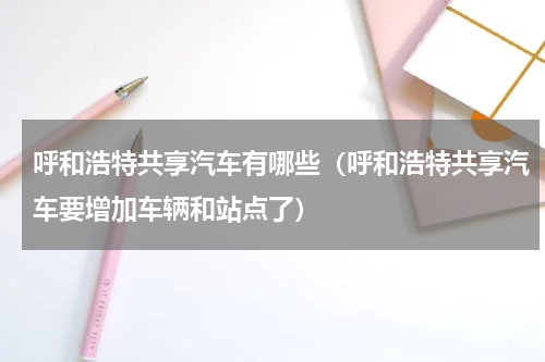 呼和浩特共享汽车有哪些（呼和浩特共享汽车要增加车辆和站点了）