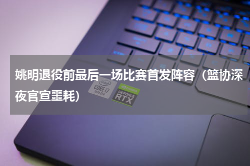 姚明退役前最后一场比赛首发阵容（篮协深夜官宣噩耗）