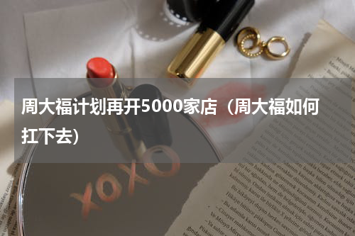 周大福计划再开5000家店（周大福如何扛下去）